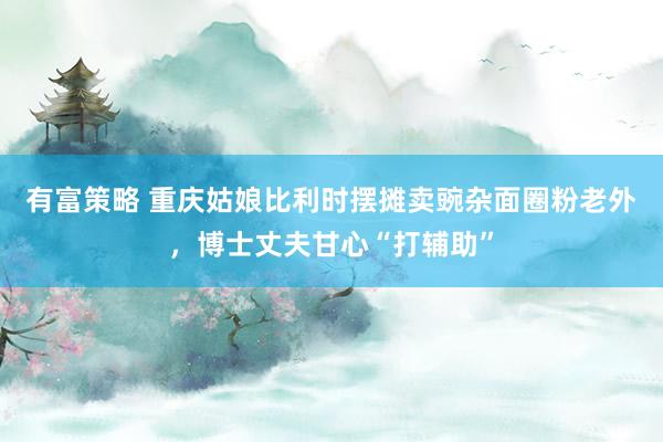有富策略 重庆姑娘比利时摆摊卖豌杂面圈粉老外，博士丈夫甘心“打辅助”