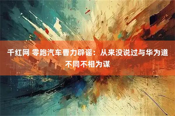 千红网 零跑汽车曹力辟谣：从来没说过与华为道不同不相为谋