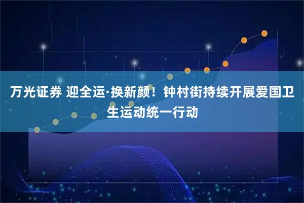 万光证券 迎全运·换新颜！钟村街持续开展爱国卫生运动统一行动