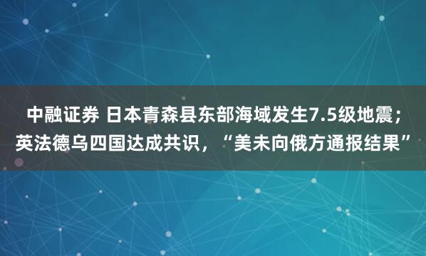 中融证券 日本青森县东部海域发生7.5级地震；英法德乌四国达成共识，“美未向俄方通报结果”