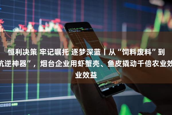 恒利决策 牢记嘱托 逐梦深蓝丨从“饲料废料”到“抗逆神器”，烟台企业用虾蟹壳、鱼皮撬动千倍农业效益