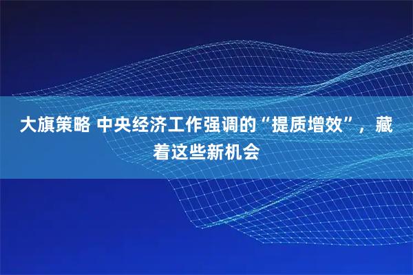 大旗策略 中央经济工作强调的“提质增效”，藏着这些新机会