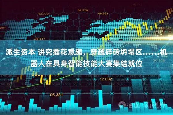 派生资本 讲究插花意趣，穿越碎砖坍塌区……机器人在具身智能技能大赛集结就位