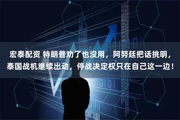 宏泰配资 特朗普劝了也没用，阿努廷把话挑明，泰国战机继续出动，停战决定权只在自己这一边！