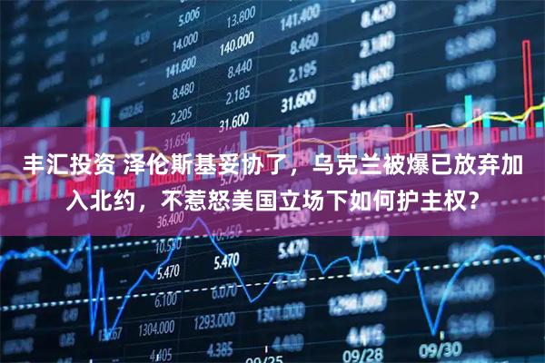 丰汇投资 泽伦斯基妥协了，乌克兰被爆已放弃加入北约，不惹怒美国立场下如何护主权？