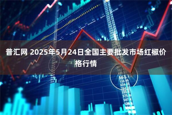 普汇网 2025年5月24日全国主要批发市场红椒价格行情