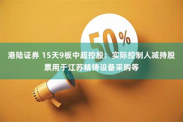 港陆证券 15天9板中超控股：实际控制人减持股票用于江苏精铸设备采购等