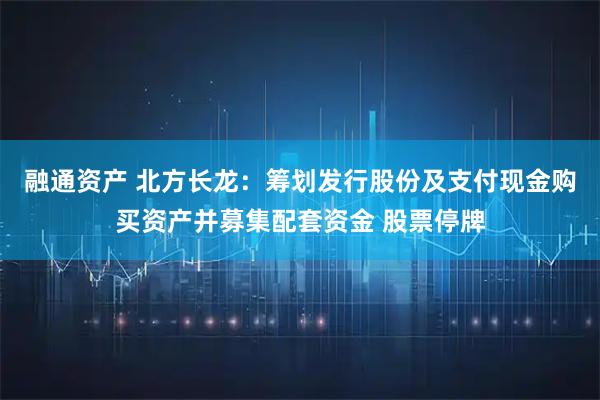 融通资产 北方长龙：筹划发行股份及支付现金购买资产并募集配套资金 股票停牌