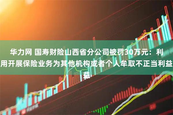 华力网 国寿财险山西省分公司被罚30万元:利用开展保险业务为其他机构或者个人牟取不正当利益