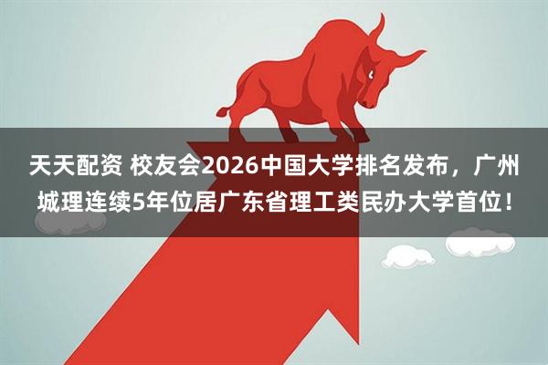 天天配资 校友会2026中国大学排名发布，广州城理连续5年位居广东省理工类民办大学首位！