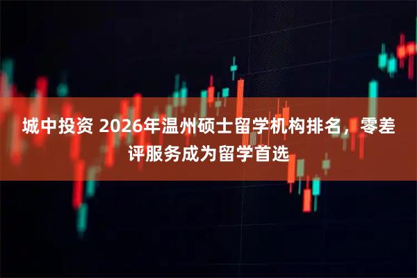 城中投资 2026年温州硕士留学机构排名，零差评服务成为留学首选
