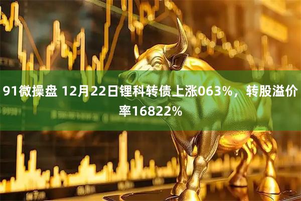 91微操盘 12月22日锂科转债上涨063%，转股溢价率16822%