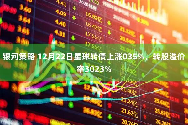 银河策略 12月22日星球转债上涨035%，转股溢价率3023%