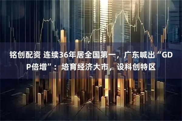 铭创配资 连续36年居全国第一，广东喊出“GDP倍增”：培育经济大市，设科创特区