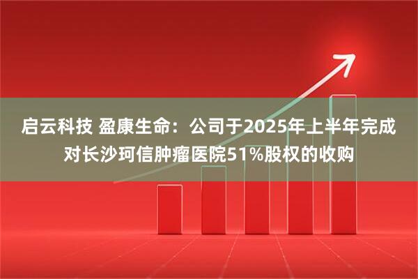 启云科技 盈康生命：公司于2025年上半年完成对长沙珂信肿瘤医院51%股权的收购