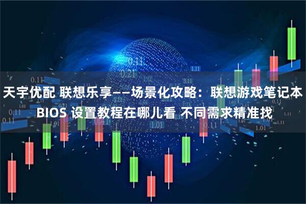 天宇优配 联想乐享——场景化攻略：联想游戏笔记本 BIOS 设置教程在哪儿看 不同需求精准找