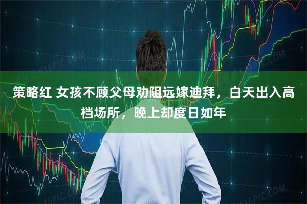 策略红 女孩不顾父母劝阻远嫁迪拜，白天出入高档场所，晚上却度日如年