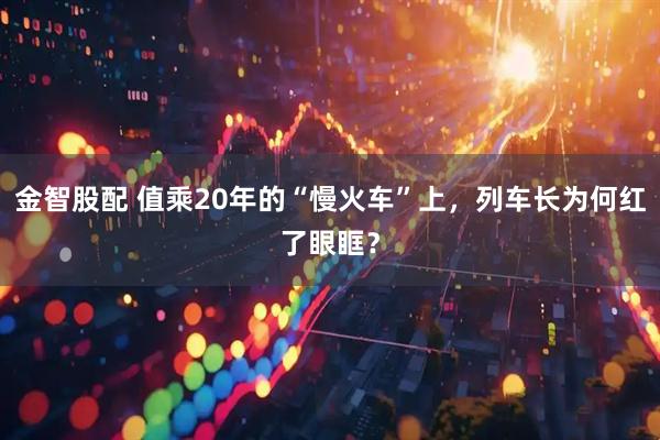 金智股配 值乘20年的“慢火车”上，列车长为何红了眼眶？