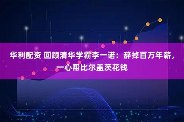 华利配资 回顾清华学霸李一诺：辞掉百万年薪，一心帮比尔盖茨花钱