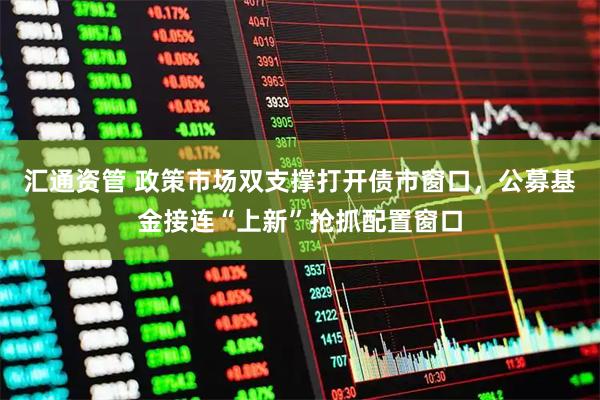 汇通资管 政策市场双支撑打开债市窗口，公募基金接连“上新”抢抓配置窗口