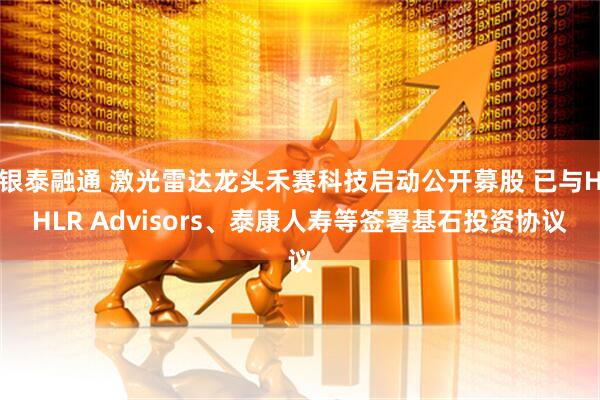 银泰融通 激光雷达龙头禾赛科技启动公开募股 已与HHLR Advisors、泰康人寿等签署基石投资协议