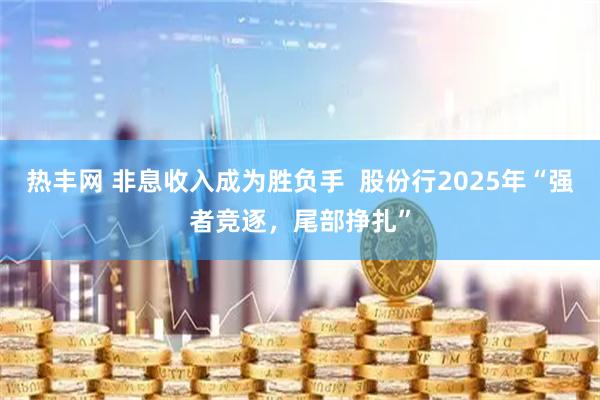 热丰网 非息收入成为胜负手  股份行2025年“强者竞逐，尾部挣扎”